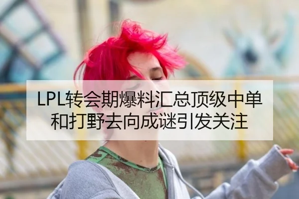 LPL转会期爆料汇总顶级中单和打野去向成谜引发关注